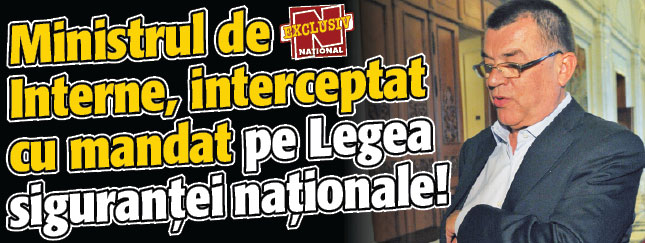 Ministrul de Interne, INTERCEPTAT CU MANDAT pe Legea sigurantei nationale!