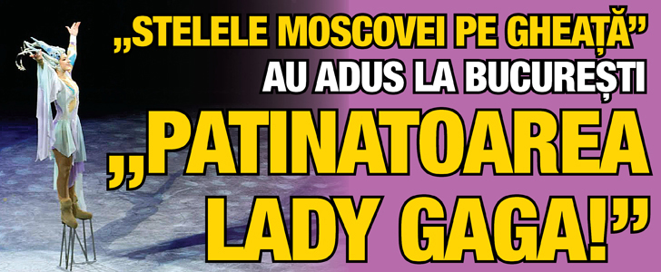 „Stelele Moscovei pe gheata” au adus la Bucuresti „Patinatoarea Lady GaGa!”