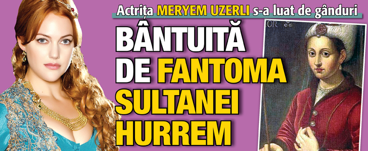 Actrita Meryem Uzerli s-a luat de ganduri: Bantuita de fantoma sultanei Hurrem