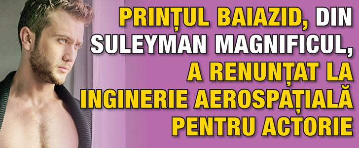 “Printul Baiazid”, din “Suleyman Magnificul”, a dat ingineria aerospatiala pe actorie