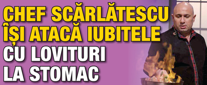 Chef Scarlatescu isi ataca iubitele cu lovituri la stomac