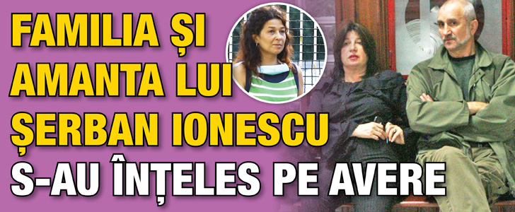 Familia si amanta lui Serban Ionescu s-au inteles pe avere