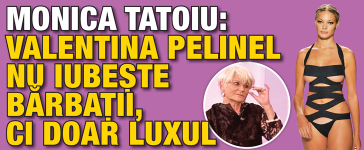 Monica Tatoiu: “Valentina Pelinel nu iubeste barbatii, ci doar luxul”